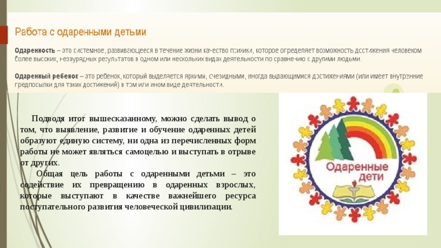  Подводя итог вышесказанному, можно сделать вывод о том, что выявление, развитие и обучение одаренных детей образуют единую систему, ни одна из перечисленных форм работы не может являться самоцелью и выступать в отрыве от других. Общая цель работы с одаренными детьми – это содействие их превращению в одаренных взрослых, которые выступают в качестве важнейшего ресурса поступательного развития человеческой цивилизации. 