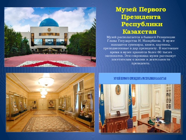 Музей Первого Президента  Республики Казахстан  Музей располагается в бывшей Резиденции Главы Государства Н. Назарбаева. В музее находятся сувениры, книги, картины, преподнесенные в дар президенту. В настоящее время в музее хранится более 60 тысяч экспонатов. Эти сокровища музея расскажут посетителям о жизни и деятельности президента. 