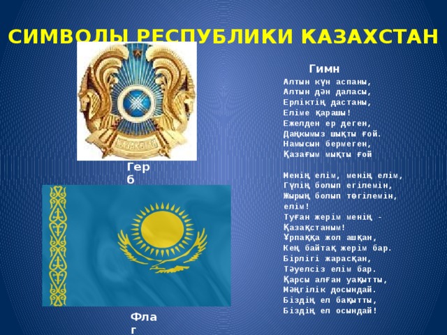 СИМВОЛЫ РЕСПУБЛИКИ КАЗАХСТАН   Гимн Алтын күн аспаны, Алтын дән даласы, Ерліктің дастаны, Еліме қарашы! Ежелден ер деген, Даңкымыз шықты ғой. Намысын бермеген, Қазағым мықты ғой  Менің елім, менің елім, Гүлің болып егілемін, Жырың болып төгілемін, елім! Туған жерім менің - Қазақстаным! Ұрпаққа жол ашқан, Кең байтақ жерім бар. Бірлігі жарасқан, Тәуелсіз елім бар. Қарсы алған уақытты, Мәңгілік досындай. Біздің ел бақытты, Біздің ел осындай! Герб Флаг 