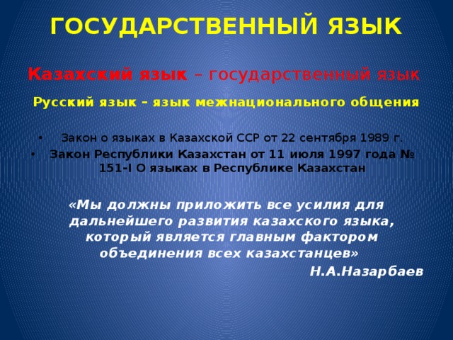 ГОСУДАРСТВЕННЫЙ ЯЗЫК Казахский язык – государственный язык Русский язык – язык межнационального общения  Закон о языках в Казахской ССР от 22 сентября 1989 г. Закон Республики Казахстан от 11 июля 1997 года № 151-I О языках в Республике Казахстан «Мы должны приложить все усилия для дальнейшего развития казахского языка, который является главным фактором объединения всех казахстанцев»   Н.А.Назарбаев  