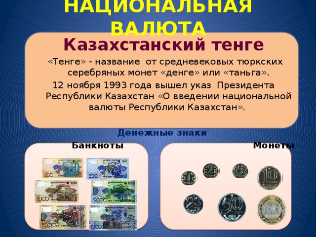 НАЦИОНАЛЬНАЯ ВАЛЮТА Казахстанский тенге  «Тенге» - название от средневековых тюркских серебряных монет «денге» или «таньга». 12 ноября 1993 года вышел указ Президента Республики Казахстан «О введении национальной валюты Республики Казахстан».  Денежные знаки  Банкноты  Монеты 