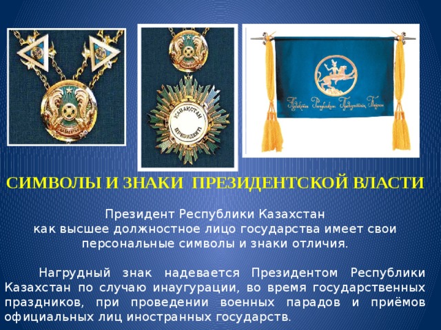 СИМВОЛЫ И ЗНАКИ ПРЕЗИДЕНТСКОЙ ВЛАСТИ  Президент Республики Казахстан как высшее должностное лицо государства имеет свои персональные символы и знаки отличия.   Нагрудный знак надевается Президентом Республики Казахстан по случаю инаугурации, во время государственных праздников, при проведении военных парадов и приёмов официальных лиц иностранных государств. 