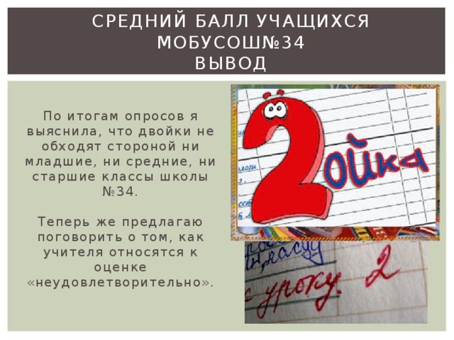 Средний балл учащихся МОБУСОШ№34  Вывод   По итогам опросов я выяснила, что двойки не обходят стороной ни младшие, ни средние, ни старшие классы школы №34.   Теперь же предлагаю поговорить о том, как учителя относятся к оценке «неудовлетворительно».   