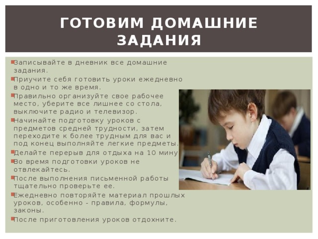 Готовим домашние задания Записывайте в дневник все домашние задания. Приучите себя готовить уроки ежедневно в одно и то же время. Правильно организуйте свое рабочее место, уберите все лишнее со стола, выключите радио и телевизор. Начинайте подготовку уроков с предметов средней трудности, затем переходите к более трудным для вас и под конец выполняйте легкие предметы. Делайте перерыв для отдыха на 10 минут. Во время подготовки уроков не отвлекайтесь. После выполнения письменной работы тщательно проверьте ее. Ежедневно повторяйте материал прошлых уроков, особенно - правила, формулы, законы. После приготовления уроков отдохните. 