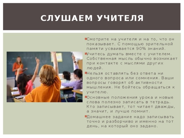 Слушаем учителя Смотрите на учителя и на то, что он показывает. С помощью зрительной памяти усваивается 90% знаний. Учитесь думать вместе с учителем. Собственная мысль обычно возникает при контакте с мыслями других людей. Нельзя оставлять без ответа ни одного вопроса или сомнения. Ваши вопросы говорят об активности мышления. Не бойтесь обращаться к учителю. Основные положения урока и новые слова полезно записать в тетрадь. Кто записывает, тот читает дважды, а значит, и лучше помнит. Домашнее задание надо записывать точно и разборчиво и именно на тот день, на который оно задано. 