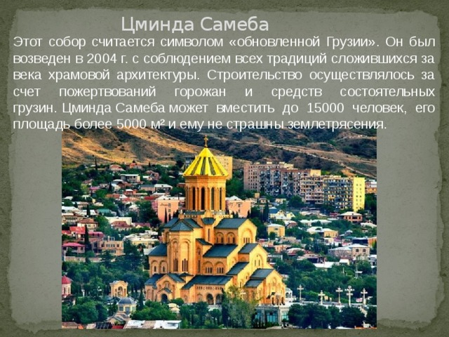 Цминда Самеба Этот собор считается символом «обновленной Грузии». Он был возведен в 2004 г. с соблюдением всех традиций сложившихся за века храмовой архитектуры. Строительство осуществлялось за счет пожертвований горожан и средств состоятельных грузин. Цминда Самеба может вместить до 15000 человек, его площадь более 5000 м² и ему не страшны землетрясения. 