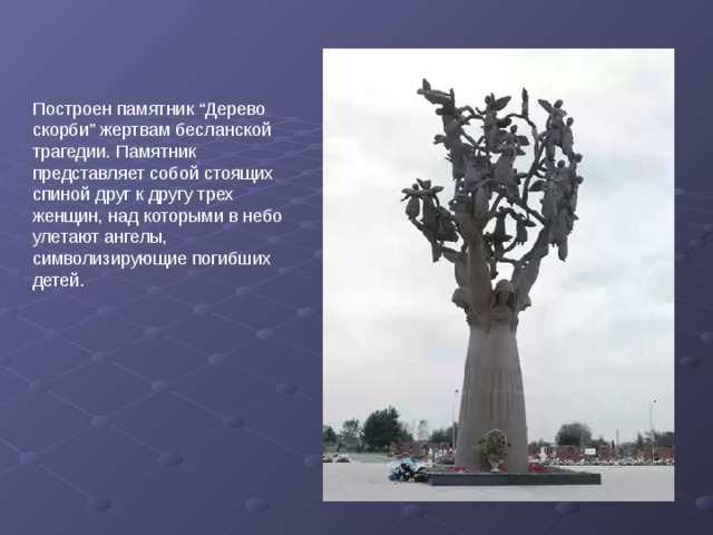 Построен памятник “Дерево скорби” жертвам бесланской трагедии. Памятник представляет собой стоящих спиной друг к другу трех женщин, над которыми в небо улетают ангелы, символизирующие погибших детей. 