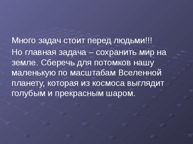 Много задач стоит перед людьми!!! Но главная задача – сохранить мир на земле. Сберечь для потомков нашу маленькую по масштабам Вселенной планету, которая из космоса выглядит голубым и прекрасным шаром. 
