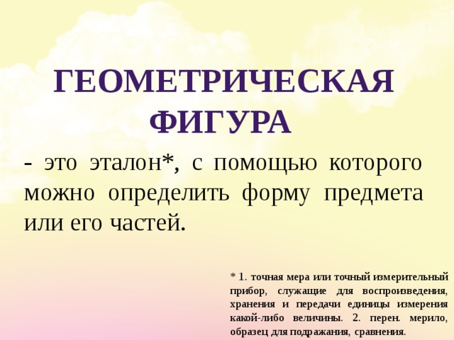 Геометрическая фигура - это эталон*, с помощью которого можно определить форму предмета или его частей. * 1. точная мера или точный измерительный прибор, служащие для воспроизведения, хранения и передачи единицы измерения какой-либо величины. 2. перен. мерило, образец для подражания, сравнения. 