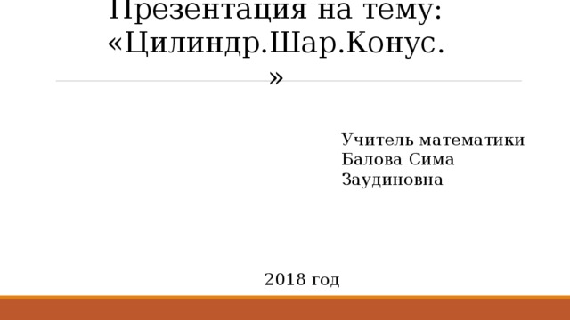 Презентация на тему: «Цилиндр.Шар.Конус.» Учитель математики Балова Сима Заудиновна 2018 год 