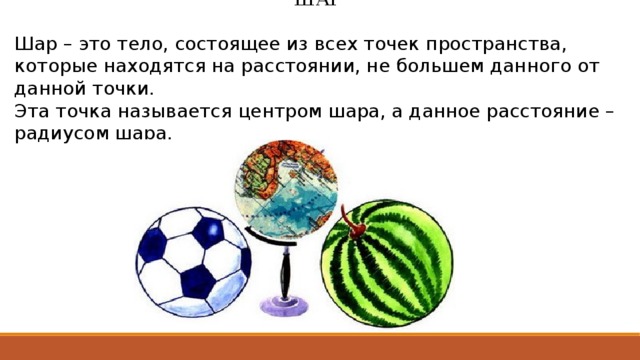ШАР   Шар – это тело, состоящее из всех точек пространства, которые находятся на расстоянии, не большем данного от данной точки. Эта точка называется центром шара, а данное расстояние – радиусом шара. 