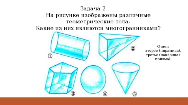 Задача 2  На рисунке изображены различные геометрические тела.  Какие из них являются многогранниками? Ответ:  второе (пирамида),  третье (наклонная призма). 
