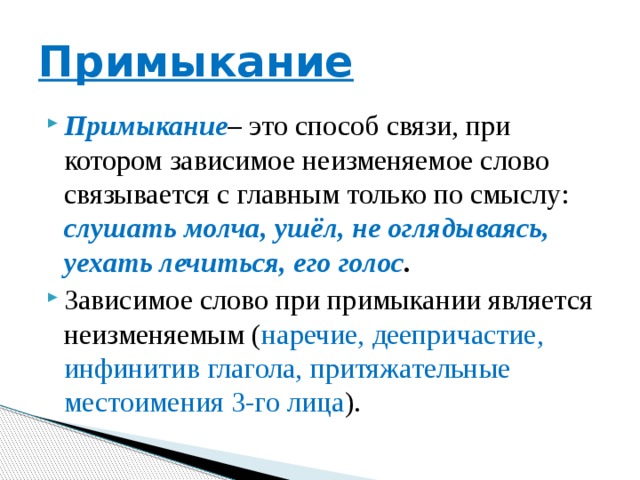 Примыкание Примыкание – это способ связи, при котором зависимое неизменяемое слово связывается с главным только по смыслу: слушать молча, ушёл, не оглядываясь, уехать лечиться, его голос . Зависимое слово при примыкании является неизменяемым ( наречие, деепричастие, инфинитив глагола, притяжательные местоимения 3-го лица ). 