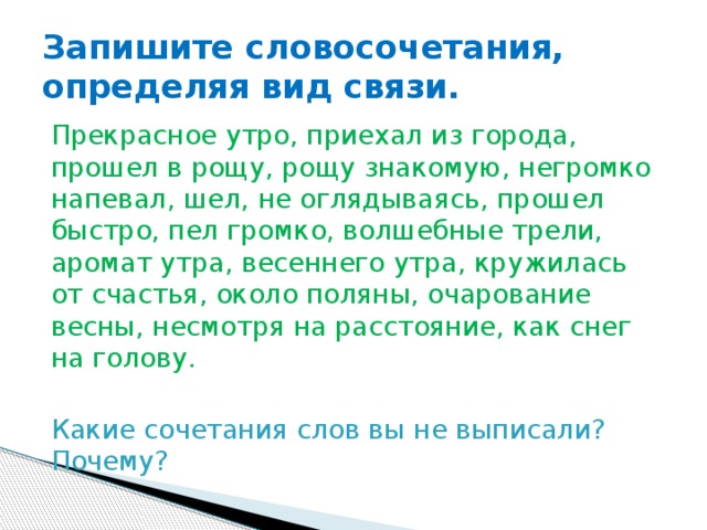 Запишите словосочетания, определяя вид связи. Прекрасное утро, приехал из города, прошел в рощу, рощу знакомую, негромко напевал, шел, не оглядываясь, прошел быстро, пел громко, волшебные трели, аромат утра, весеннего утра, кружилась от счастья, около поляны, очарование весны, несмотря на расстояние, как снег на голову. Какие сочетания слов вы не выписали? Почему? 