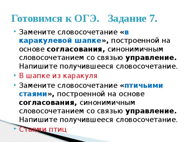 Готовимся к ОГЭ. Задание 7. Замените словосочетание « в каракулевой шапке », построенной на основе согласования, синонимичным словосочетанием со связью управление. Напишите получившееся словосочетание. В шапке из каракуля Замените словосочетание « птичьими стаями », построенной на основе согласования, синонимичным словосочетанием со связью управление. Напишите получившееся словосочетание. Стаями птиц 