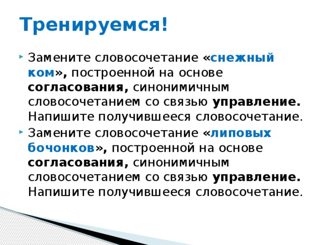 Тренируемся! Замените словосочетание « снежный ком », построенной на основе согласования, синонимичным словосочетанием со связью управление. Напишите получившееся словосочетание. Замените словосочетание « липовых бочонков », построенной на основе согласования, синонимичным словосочетанием со связью управление. Напишите получившееся словосочетание. 