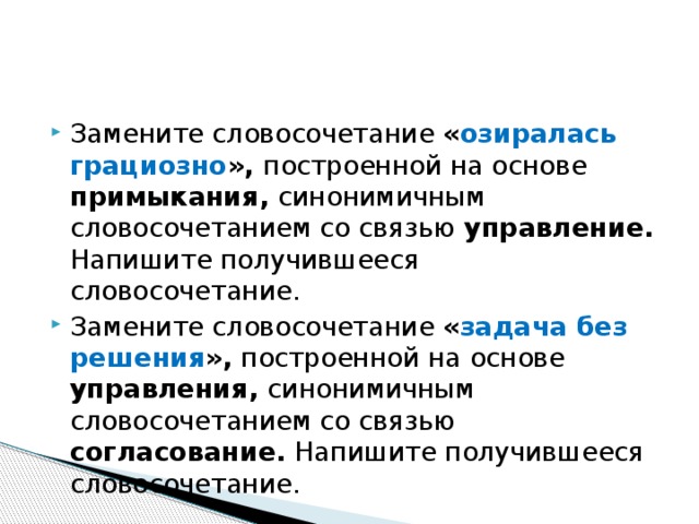 Замените словосочетание « озиралась грациозно », построенной на основе примыкания, синонимичным словосочетанием со связью управление. Напишите получившееся словосочетание. Замените словосочетание « задача без решения », построенной на основе управления, синонимичным словосочетанием со связью согласование. Напишите получившееся словосочетание. 