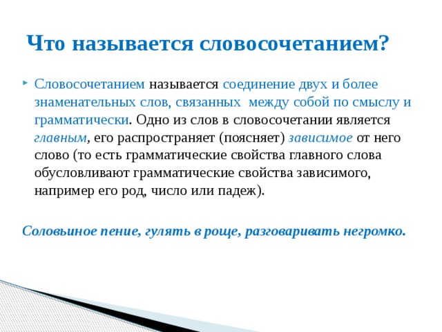 Что называется словосочетанием? Словосочетанием называется соединение двух и более знаменательных слов, связанных между собой по смыслу и грамматически . Одно из слов в словосочетании является главным , его распространяет (поясняет) зависимое  от него слово (то есть грамматические свойства главного слова обусловливают грамматические свойства зависимого, например его род, число или падеж). Соловьиное пение, гулять в роще, разговаривать негромко. 