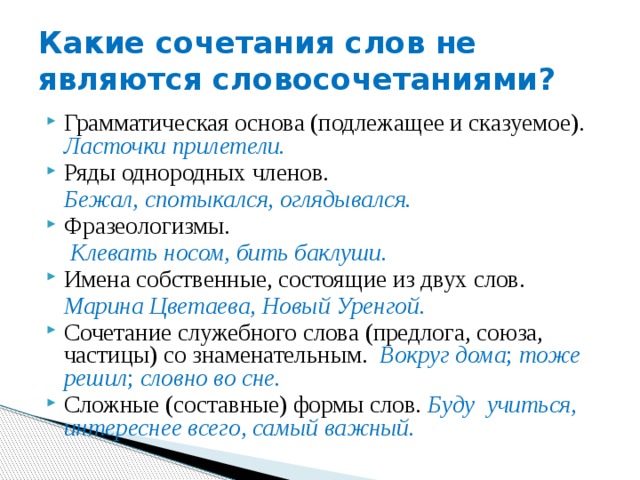 Какие сочетания слов не являются словосочетаниями? Грамматическая основа (подлежащее и сказуемое). Ласточки прилетели. Ряды однородных членов.  Бежал, спотыкался, оглядывался. Фразеологизмы.  Клевать носом, бить баклуши. Имена собственные, состоящие из двух слов.  Марина Цветаева, Новый Уренгой. Сочетание служебного слова (предлога, союза, частицы) со знаменательным.  Вокруг дома ; тоже решил ; словно во сне. Сложные (составные) формы слов. Буду учиться, интереснее всего, самый важный. 