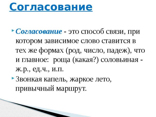 Согласование   Согласование - это способ связи, при котором зависимое слово ставится в тех же формах (род, число, падеж), что и главное: роща (какая?) соловьиная - ж.р., ед.ч., и.п. Звонкая капель, жаркое лето, привычный маршрут. 