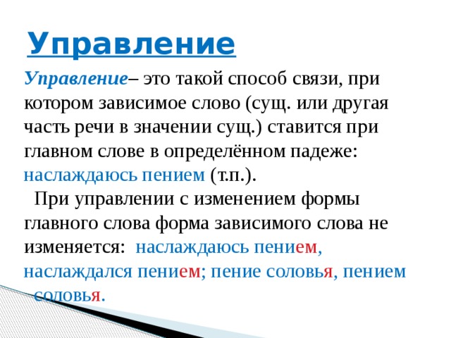 Управление Управление – это такой способ связи, при котором зависимое слово (сущ. или другая часть речи в значении сущ.) ставится при главном слове в определённом падеже: наслаждаюсь пением (т.п.).  При управлении с изменением формы главного слова форма зависимого слова не изменяется: наслаждаюсь пени ем , наслаждался пени ем ; пение соловь я , пением соловь я . 