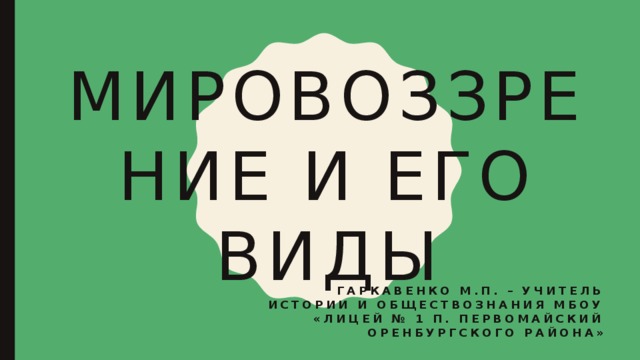 Мировоззрение и его виды Гаркавенко М.П. – учитель истории и обществознания МБОУ «Лицей № 1 п. Первомайский Оренбургского района» 