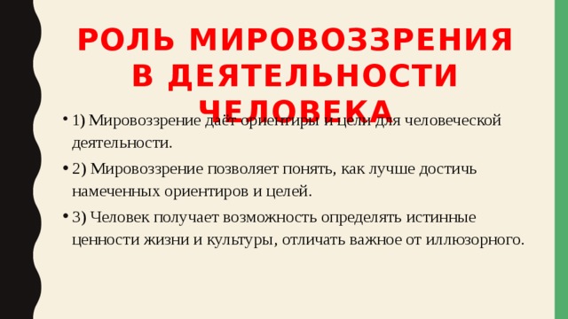Роль мировоззрения в деятельности человека 1)  Мировоззрение даёт ориентиры и цели для человеческой деятельности. 2) Мировоззрение позволяет понять, как лучше достичь намеченных ориентиров и целей. 3) Человек получает возможность определять истинные ценности жизни и культуры, отличать важное от иллюзорного. 