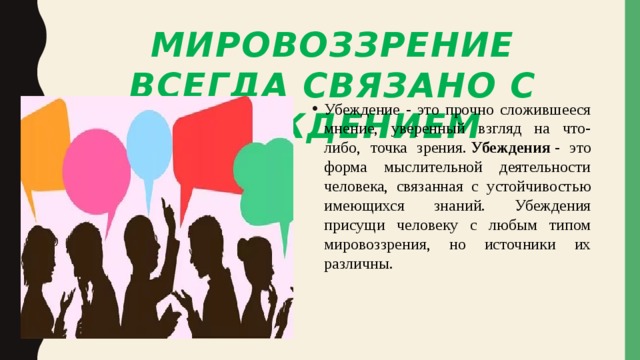 Мировоззрение всегда связано с убеждением Убеждение - это прочно сложившееся мнение, уверенный взгляд на что-либо, точка зрения.  Убеждения  - это форма мыслительной деятельности человека, связанная с устойчивостью имеющихся знаний. Убеждения присущи человеку с любым типом мировоззрения, но источники их различны. 