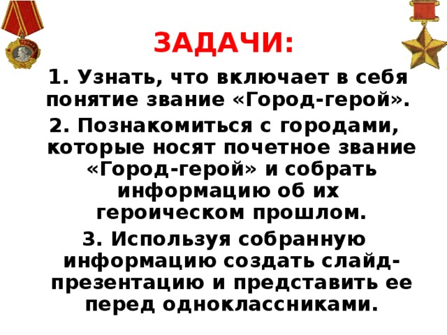ЗАДАЧИ:  1. Узнать, что включает в себя понятие звание «Город-герой». 2. Познакомиться с городами, которые носят почетное звание «Город-герой» и собрать информацию об их героическом прошлом. 3. Используя собранную информацию создать слайд-презентацию и представить ее перед одноклассниками.
