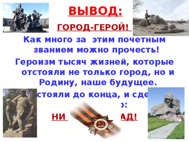 ВЫВОД: ГОРОД-ГЕРОЙ! Как много за этим почетным званием можно прочесть! Героизм тысяч жизней, которые отстояли не только город, но и Родину, наше будущее. Они стояли до конца, и сделали свой выбор: НИ ШАГУ НАЗАД!