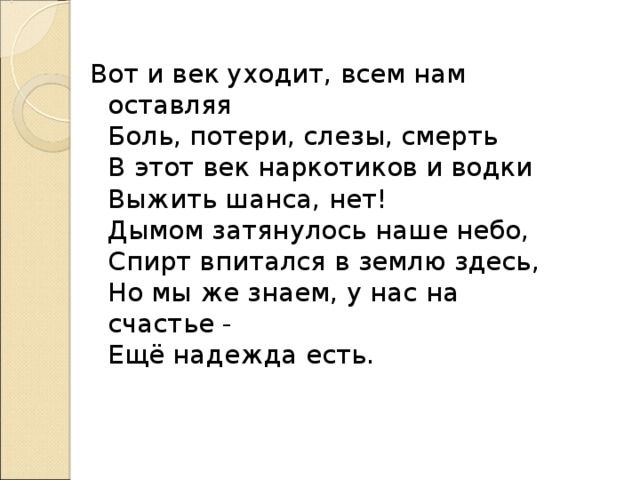 Вот и век уходит, всем нам оставляя  Боль, потери, слезы, смерть  В этот век наркотиков и водки  Выжить шанса, нет!  Дымом затянулось наше небо,  Спирт впитался в землю здесь,  Но мы же знаем, у нас на счастье -  Ещё надежда есть.   