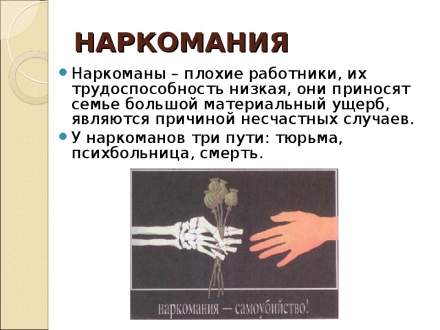 НАРКОМАНИЯ Наркоманы – плохие работники, их трудоспособность низкая, они приносят семье большой материальный ущерб, являются причиной несчастных случаев. У наркоманов три пути: тюрьма, психбольница, смерть.  