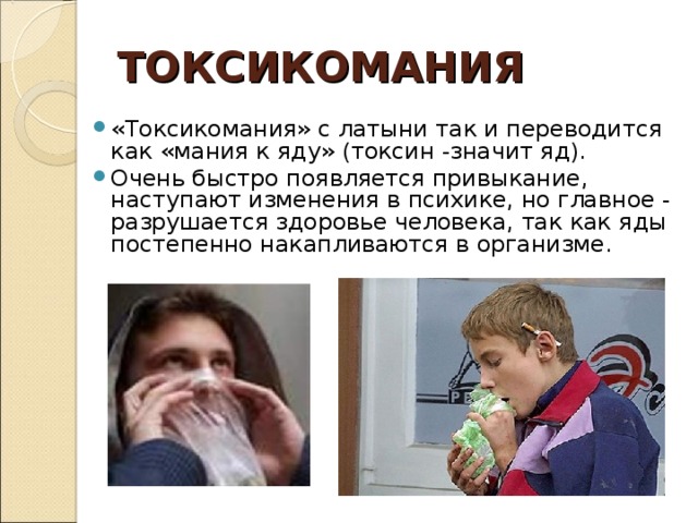 ТОКСИКОМАНИЯ «Токсикомания» с латыни так и переводится как «мания к яду» (токсин -значит яд). Очень быстро появляется привыкание, наступают изменения в психике, но главное - разрушается здоровье человека, так как яды постепенно накапливаются в организме.  