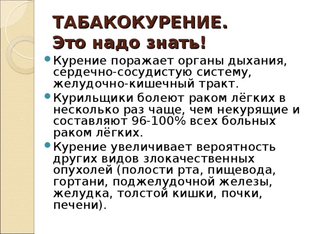 ТАБАКОКУРЕНИЕ.  Это надо знать! Курение поражает органы дыхания, сердечно-сосудистую систему, желудочно-кишечный тракт. Курильщики болеют раком лёгких в несколько раз чаще, чем некурящие и составляют 96-100% всех больных раком лёгких. Курение увеличивает вероятность других видов злокачественных опухолей (полости рта, пищевода, гортани, поджелудочной железы, желудка, толстой кишки, почки, печени).  