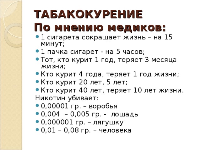 ТАБАКОКУРЕНИЕ  По мнению медиков: 1 сигарета сокращает жизнь – на 15 минут; 1 пачка сигарет - на 5 часов; Тот, кто курит 1 год, теряет 3 месяца жизни; Кто курит 4 года, теряет 1 год жизни; Кто курит 20 лет, 5 лет; Кто курит 40 лет, теряет 10 лет жизни. Никотин убивает: 0,00001 гр. – воробья 0,004 – 0,005 гр. - лошадь 0,000001 гр. – лягушку 0,01 – 0,08 гр. – человека  