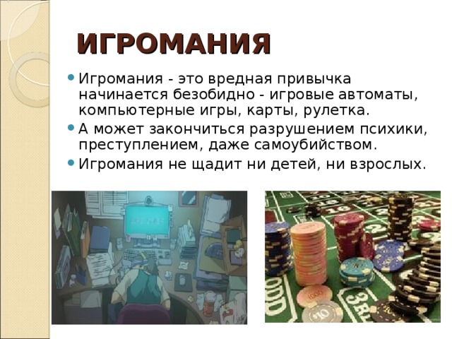 ИГРОМАНИЯ Игромания - это вредная привычка начинается безобидно - игровые автоматы, компьютерные игры, карты, рулетка. А может закончиться разрушением психики, преступлением, даже самоубийством. Игромания не щадит ни детей, ни взрослых.  