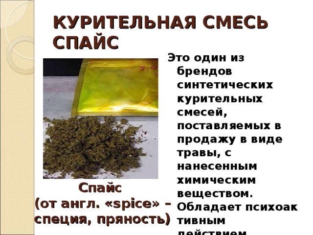 КУРИТЕЛЬНАЯ СМЕСЬ  СПАЙС Это один из брендов синтетических курительных смесей, поставляемых в продажу в виде травы, с нанесенным химическим веществом . Обладает психоактивным действием, имитирующим действие марихуаны . Спайс  (от англ. « spice » – специя, пряность) 