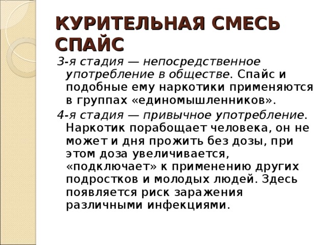 КУРИТЕЛЬНАЯ СМЕСЬ  СПАЙС 3-я стадия — непосредственное употребление в обществе. Спайс и подобные ему наркотики применяются в группах «единомышленников». 4-я стадия — привычное употребление. Наркотик порабощает человека, он не может и дня прожить без дозы, при этом доза увеличивается, «подключает» к применению других подростков и молодых людей. Здесь появляется риск заражения различными инфекциями. 