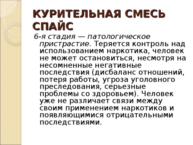 КУРИТЕЛЬНАЯ СМЕСЬ  СПАЙС 6-я стадия — патологическое пристрастие. Теряется контроль над использованием наркотика, человек не может остановиться, несмотря на несомненные негативные последствия (дисбаланс отношений, потеря работы, угроза уголовного преследования, серьезные проблемы со здоровьем). Человек уже не различает связи между своим применением наркотиков и появляющимися отрицательными последствиями. 