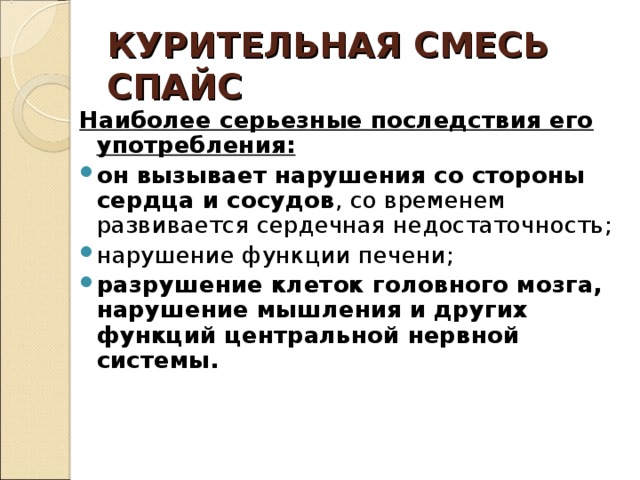 КУРИТЕЛЬНАЯ СМЕСЬ  СПАЙС Наиболее серьезные последствия его употребления: он вызывает нарушения со стороны сердца и сосудов , со временем развивается сердечная недостаточность; нарушение функции печени; разрушение клеток головного мозга, нарушение мышления и других функций центральной нервной системы.  