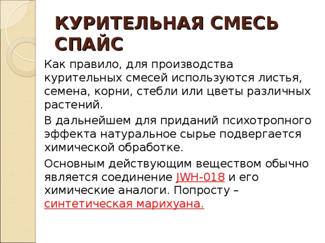 КУРИТЕЛЬНАЯ СМЕСЬ  СПАЙС Как правило, для производства курительных смесей используются листья, семена, корни, стебли или цветы различных растений. В дальнейшем для приданий психотропного эффекта натуральное сырье подвергается химической обработке. Основным действующим веществом обычно является соединение  JWH-018  и его химические аналоги. Попросту – синтетическая марихуана.  