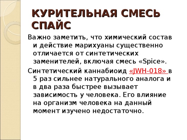 КУРИТЕЛЬНАЯ СМЕСЬ  СПАЙС Важно заметить, что химический состав и действие марихуаны существенно отличается от синтетических заменителей, включая смесь «Spice». Синтетический каннабиоид «JWH-018» в 5 раз сильнее натурального аналога и в два раза быстрее вызывает зависимость у человека. Его влияние на организм человека на данный момент изучено недостаточно. 