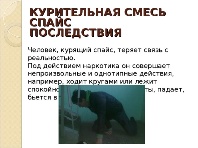 КУРИТЕЛЬНАЯ СМЕСЬ  СПАЙС ПОСЛЕДСТВИЯ Человек, курящий спайс, теряет связь с реальностью.  Под действием наркотика он совершает непроизвольные и однотипные действия, например, ходит кругами или лежит спокойно, натыкается на предметы, падает, бьется в припадках.   