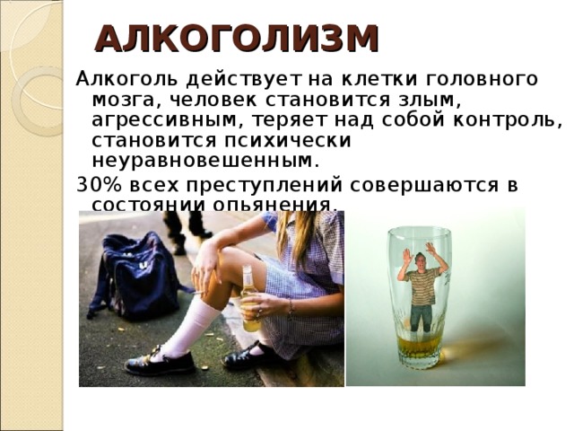 АЛКОГОЛИЗМ Алкоголь действует на клетки головного мозга, человек становится злым, агрессивным, теряет над собой контроль, становится психически неуравновешенным. 30% всех преступлений совершаются в состоянии опьянения. 