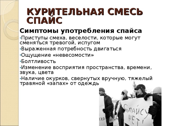 КУРИТЕЛЬНАЯ СМЕСЬ  СПАЙС Симптомы употребления спайса Приступы смеха, веселости, которые могут сменяться тревогой, испугом Выраженная потребность двигаться Ощущение «невесомости» Болтливость Изменение восприятия пространства, времени, звука, цвета Наличие окурков, свернутых вручную, тяжелый травяной «запах» от одежды 