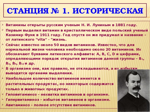 Станция № 1. историческая Витамины открыты русским ученым Н. И. Луниным в 1881 году. Первым выделил витамин в кристаллическом виде польский ученый Казимир Функ в 1911 году. Год спустя он же придумал и название – от латинского 
