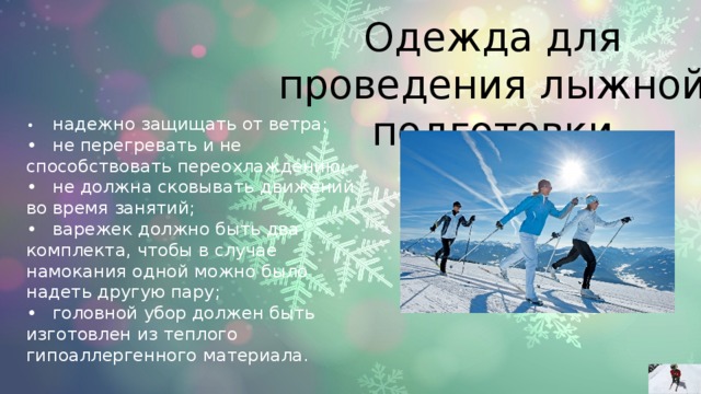 Одежда для проведения лыжной подготовки •  надежно защищать от ветра; •  не перегревать и не способствовать переохлаждению; •  не должна сковывать движений во время занятий; •  варежек должно быть два комплекта, чтобы в случае намокания одной можно было надеть другую пару; •  головной убор должен быть изготовлен из теплого гипоаллергенного материала. 