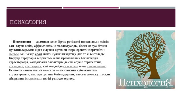Психология  Психология  —  адамның  жеке  бірлік  ретіндегі  психикасын , өзінің сан−алуан сезім, аффективтік, интеллектуалды, басқа да туа біткен функцияларымен бірге сыртқы ортамен өзара әрекетін зерттейтін  ғылым , кей-кезде  адам  мінез-құлығын зерттеу деп те анықталады. Қыруар тараулары теориялық және практикалық бағыттарды қарастырады, қолданбалы бағыттары да сан алуан: терапевттік,  қоғамдық ,  кәсіпкерлік , кей жағдайда  саясаттық  және  теологиялық . Психологияның негізгі мақсаты — психиканы cубьективттік структураның, сыртқы ортаны байымдаумен, елестетумен жұптасқан айырықша  іс-әрекеттің  негізі ретінде зерттеу. 