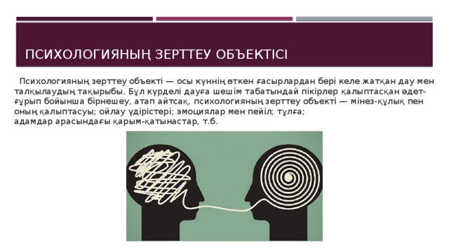 Психологияның зерттеу объектісі  Психологияның зерттеу объекті — осы күннің өткен  ғасырлардан бері келе жатқан дау мен талқылаудың  тақырыбы. Бұл күрделі дауға шешім табатындай пікірлер  қалыптасқан әдет-ғұрып бойынша бірнешеу, атап айтсақ,  психологияның зерттеу объекті — мінез-құлық пен оның  қалыптасуы; ойлау үдірістері; эмоциялар мен пейіл; тұлға;  адамдар арасындағы қарым-қатынастар, т.б. 