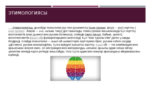 Этимологиясы   Этимологиялық  деңгейде психология рух пен руханиятты ( көне грекше : ψυχή — рух) зерттеу ( көне грекше :  -λογία  — сөз, ғылым, тану) деп танылады. Өзінің грекше мағынасында бұл зерттеу вегетативттік (жан дүниесі мен рухани болмысы), сезімдік ( ниет-пиғыл , байым, әрекет), интеллективттік ( ақыл-ой ) функцияларымен шектеледі. Бұл 